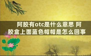 阿胶有otc是什么意思 阿胶盒上面蓝色帽帽是怎么回事